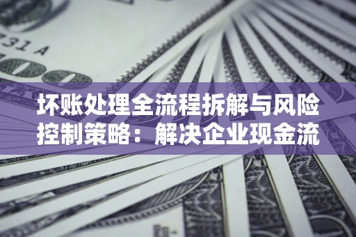 武汉坏账处理全流程拆解与风险控制策略：解决企业现金流顽疾的实战指南