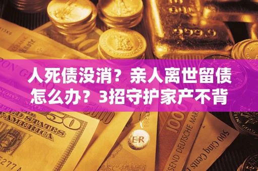武汉人死债没消？亲人离世留债怎么办？3招守护家产不背锅