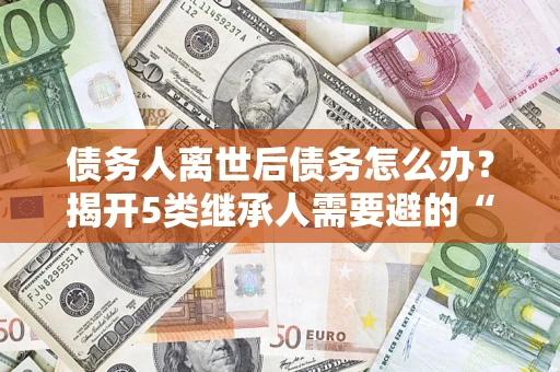 武汉债务人离世后债务怎么办？揭开5类继承人需要避的“坑”